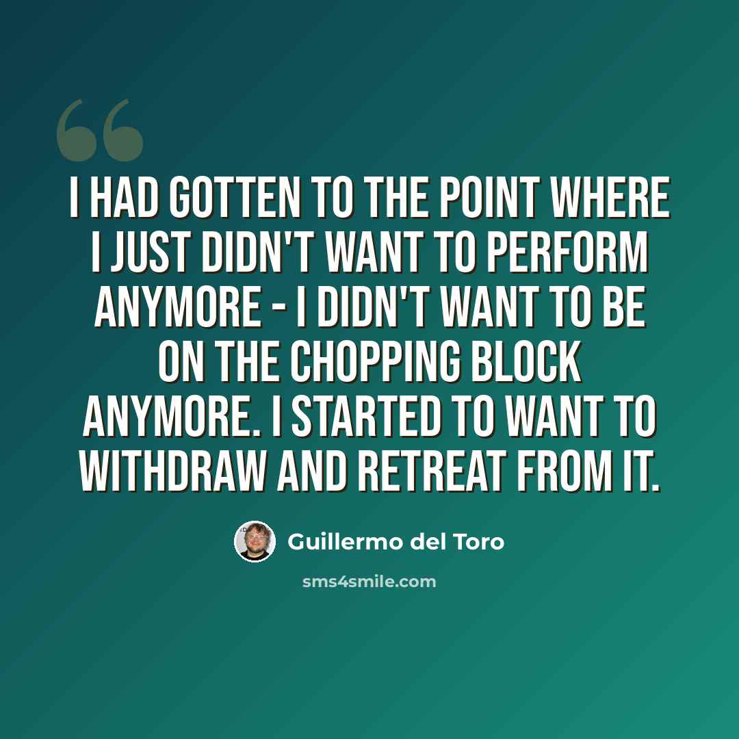 “I had gotten to the point where I just didn't want to perform anymore - I didn't want to be on the chopping block anymore. I started to want to withdraw and retreat from it.” quote by Guillermo del Toro