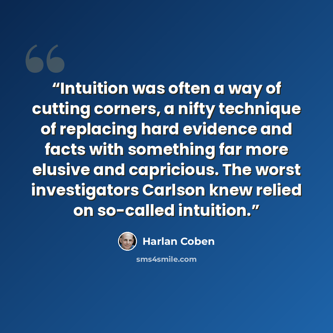 “Intuition was often a way of cutting corners, a nifty technique of replacing hard evidence and facts with something far more elusive and capricious. The worst investigators Carlson knew relied on so-called intuition.” quote by Harlan Coben