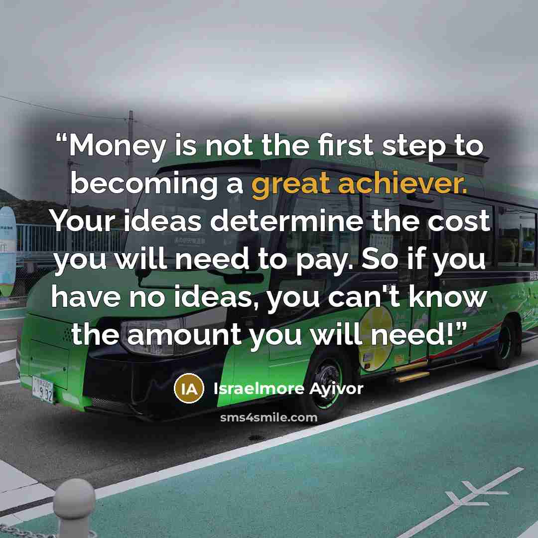 “Money is not the first step to becoming a great achiever. Your ideas determine the cost you will need to pay. So if you have no ideas, you can't know the amount you will need!” quote by Israelmore Ayivor
