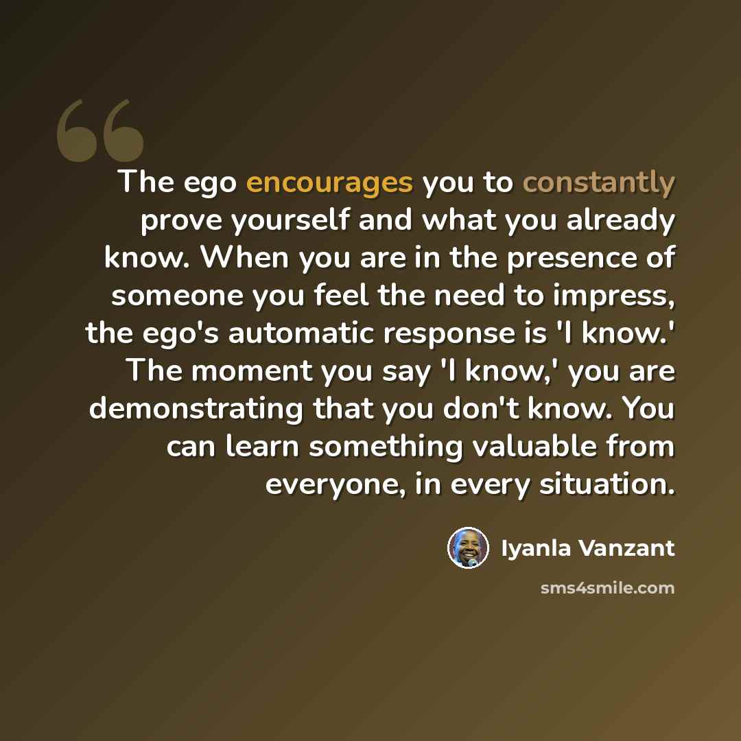 “The ego encourages you to constantly prove yourself and what you already know. When you are in the presence of someone you feel the need to impress, the ego's automatic response is 'I know.' The moment you say 'I know,' you are demonstrating that you don't know. You can learn something valuable…” quote by Iyanla Vanzant