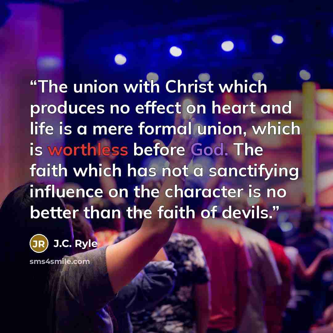 “The union with Christ which produces no effect on heart and life is a mere formal union, which is worthless before God. The faith which has not a sanctifying influence on the character is no better than the faith of devils.” quote by J.C. Ryle