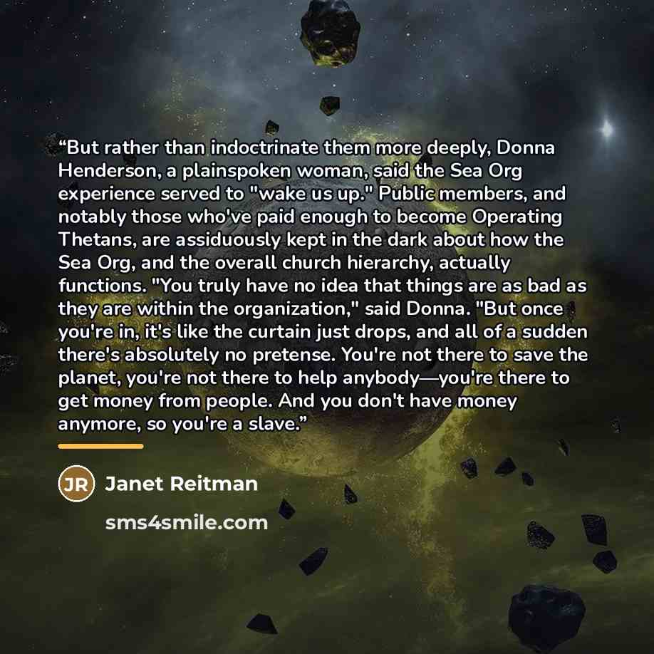 “But rather than indoctrinate them more deeply, Donna Henderson, a plainspoken woman, said the Sea Org experience served to "wake us up." Public members, and notably those who've paid enough to become Operating Thetans, are assiduously kept in the dark about how the Sea Org, and the overall church…” quote by Janet Reitman