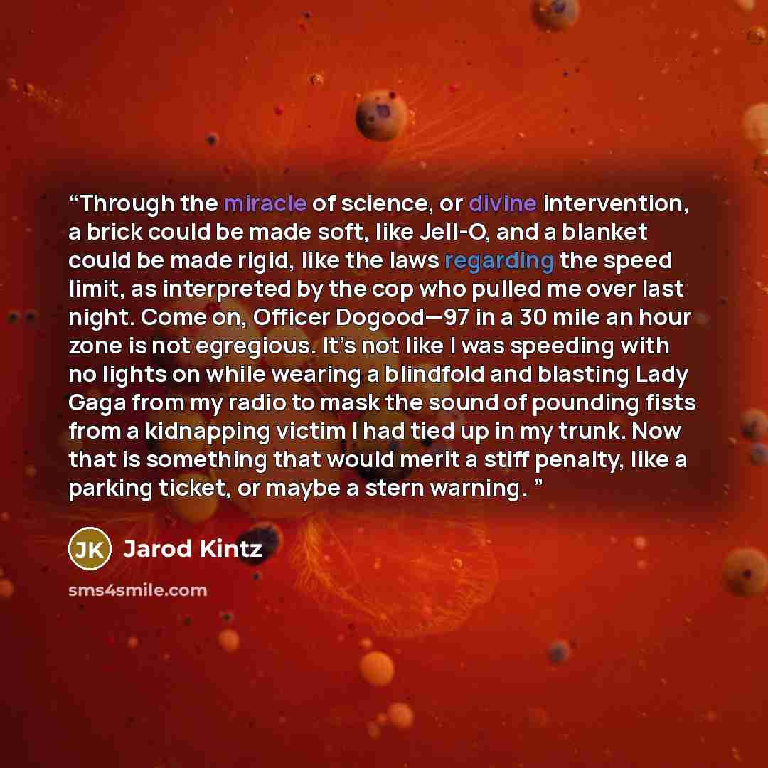 “Through the miracle of science, or divine intervention, a brick could be made soft, like Jell-O, and a blanket could be made rigid, like the laws regarding the speed limit, as interpreted by the cop who pulled me over last night. Come on, Officer Dogood—97 in a 30 mile an hour zone is not…” quote by Jarod Kintz