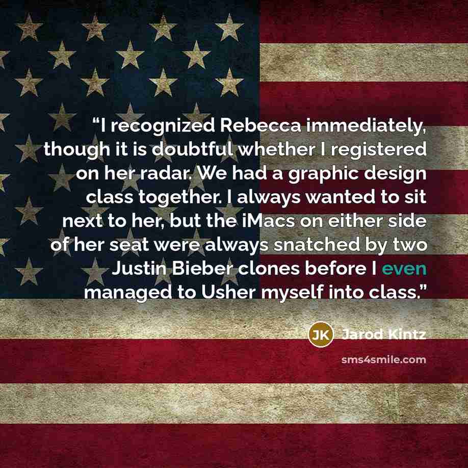 “I recognized Rebecca immediately, though it is doubtful whether I registered on her radar. We had a graphic design class together. I always wanted to sit next to her, but the iMacs on either side of her seat were always snatched by two Justin Bieber clones before I even managed to Usher myself…” quote by Jarod Kintz