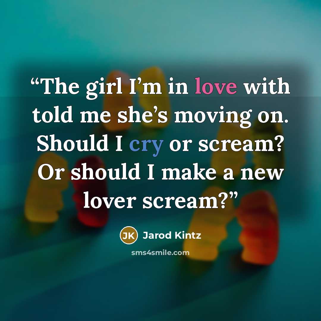 “The girl I’m in love with told me she’s moving on. Should I cry or scream? Or should I make a new lover scream?” quote by Jarod Kintz