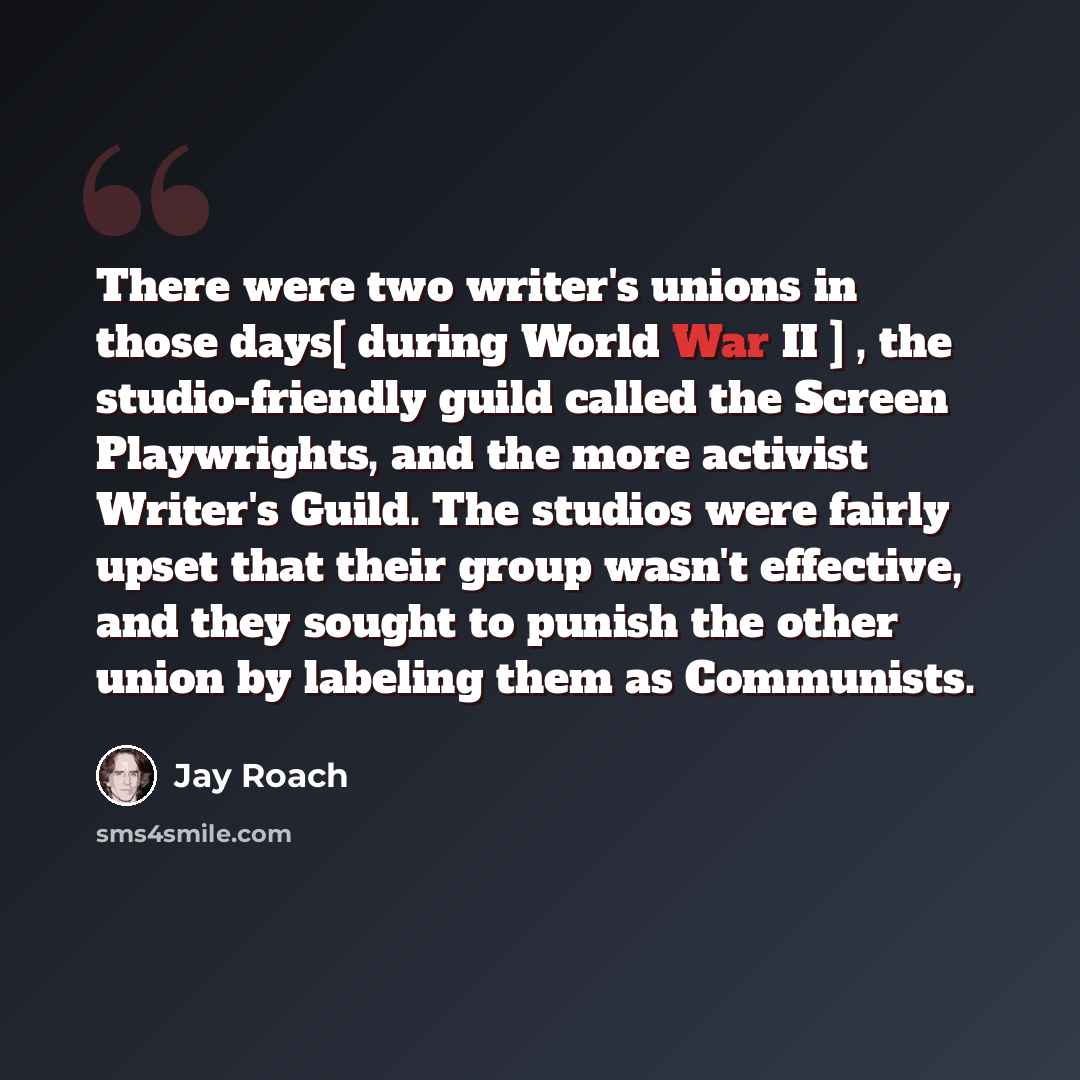 “There were two writer's unions in those days[ during World War II ] , the studio-friendly guild called the Screen Playwrights, and the more activist Writer's Guild. The studios were fairly upset that their group wasn't effective, and they sought to punish the other union by labeling them as…” quote by Jay Roach