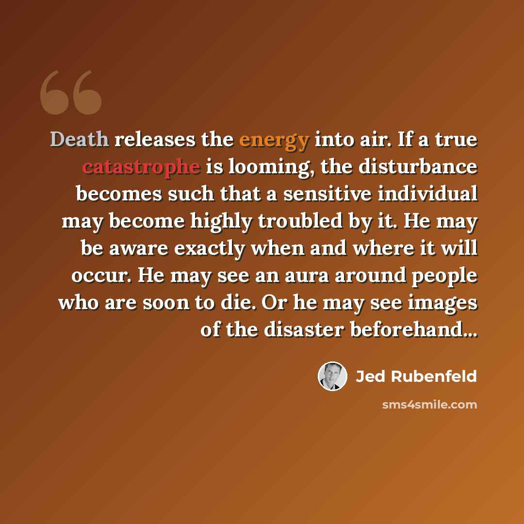 “Death releases the energy into air. If a true catastrophe is looming, the disturbance becomes such that a sensitive individual may become highly troubled by it. He may be aware exactly when and where it will occur. He may see an aura around people who are soon to die. Or he may see images of the…” quote by Jed Rubenfeld