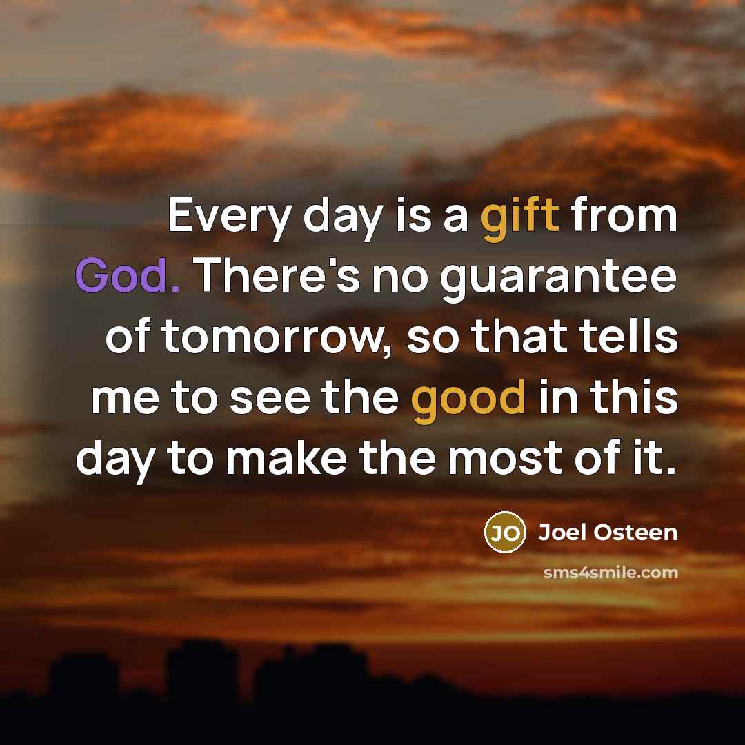“Every day is a gift from God. There's no guarantee of tomorrow, so that tells me to see the good in this day to make the most of it.” quote by Joel Osteen