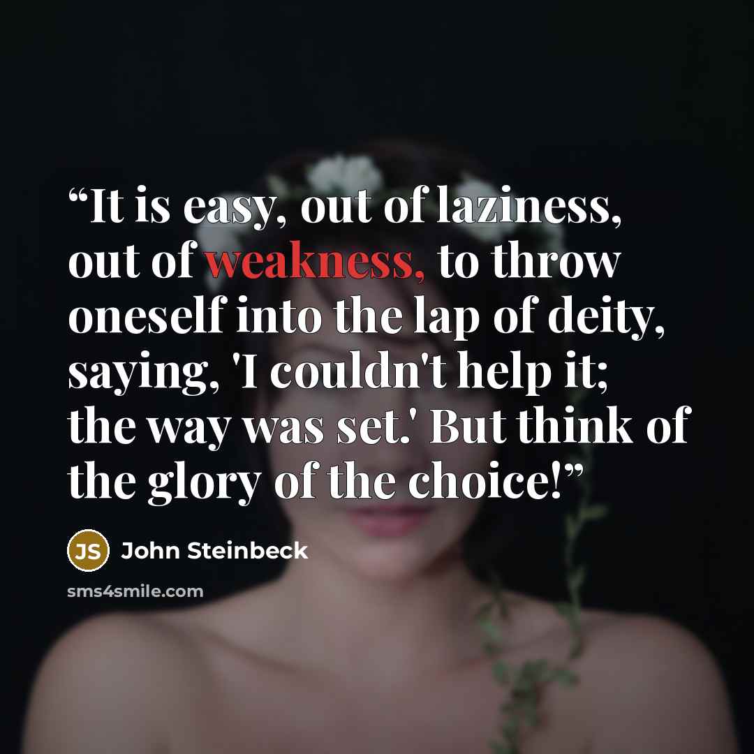 “It is easy, out of laziness, out of weakness, to throw oneself into the lap of deity, saying, 'I couldn't help it; the way was set.' But think of the glory of the choice!” quote by John Steinbeck