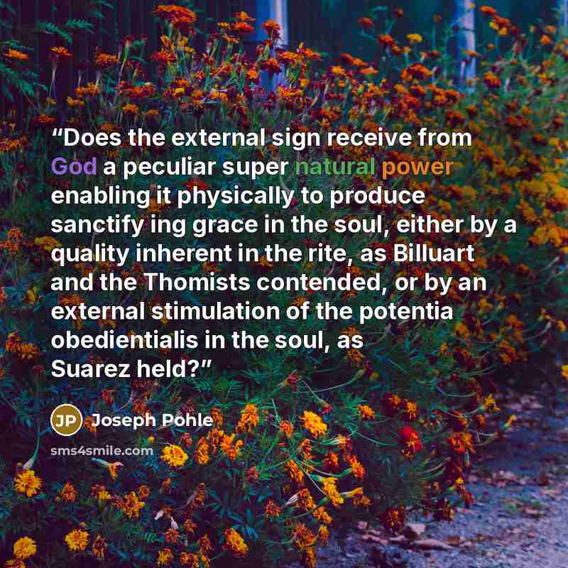 “Does the external sign receive from God a peculiar super natural power enabling it physically to produce sanctify ing grace in the soul, either by a quality inherent in the rite, as Billuart and the Thomists contended, or by an external stimulation of the potentia obedientialis in the soul, as…” quote by Joseph Pohle