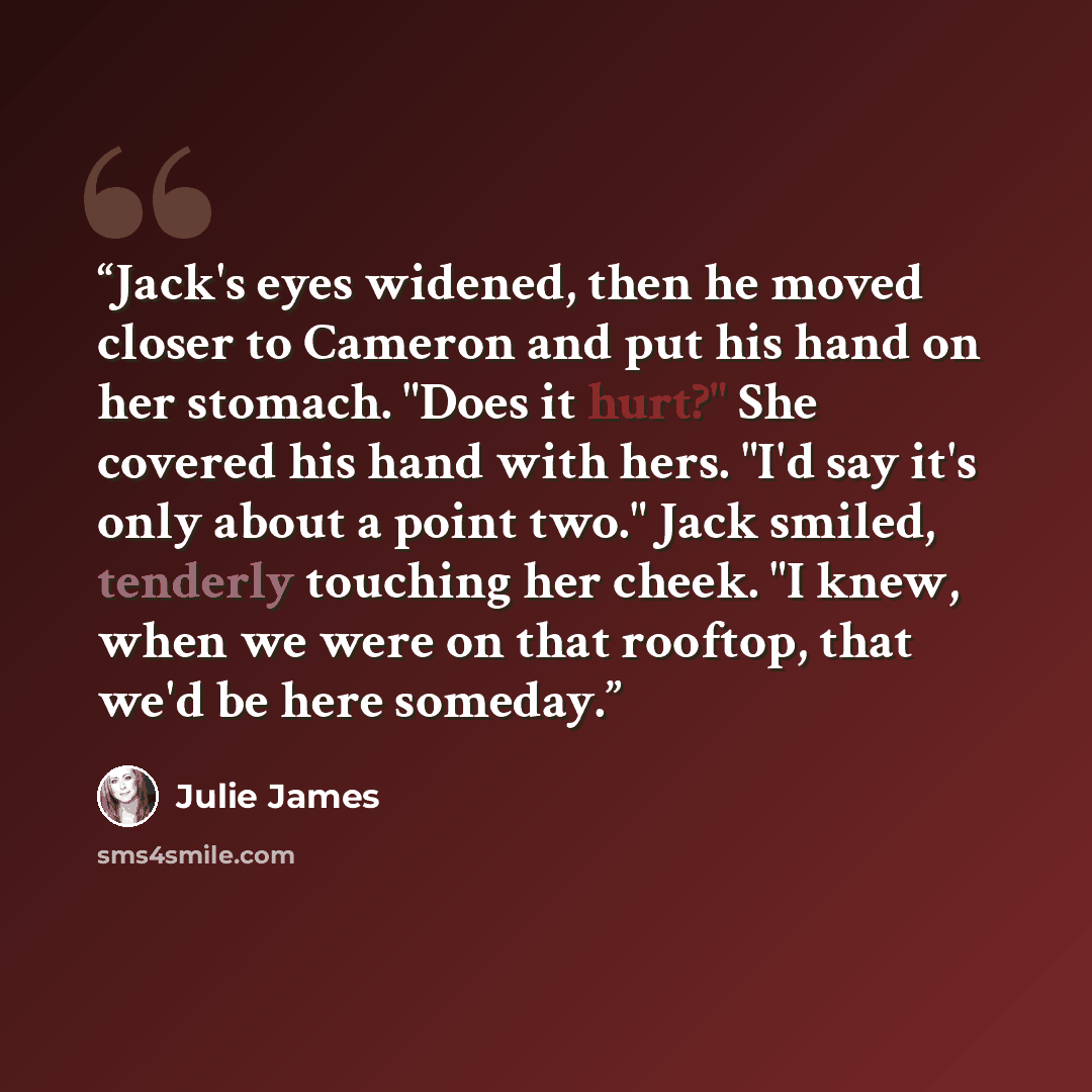 “Jack's eyes widened, then he moved closer to Cameron and put his hand on her stomach. "Does it hurt?" She covered his hand with hers. "I'd say it's only about a point two." Jack smiled, tenderly touching her cheek. "I knew, when we were on that rooftop, that we'd be here someday.” quote by Julie James