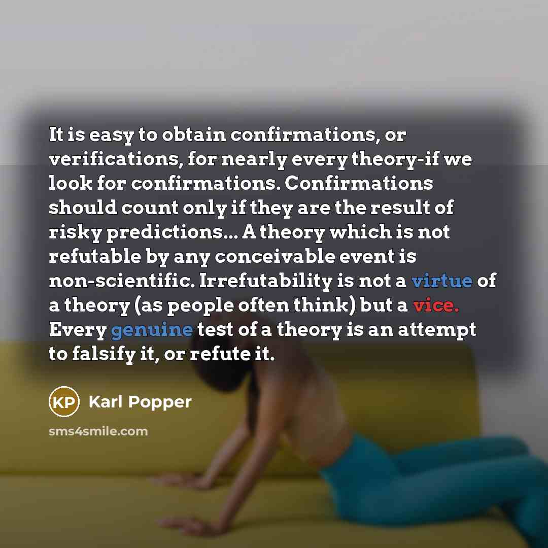 “It is easy to obtain confirmations, or verifications, for nearly every theory-if we look for confirmations. Confirmations should count only if they are the result of risky predictions... A theory which is not refutable by any conceivable event is non-scientific. Irrefutability is not a virtue of a…” quote by Karl Popper