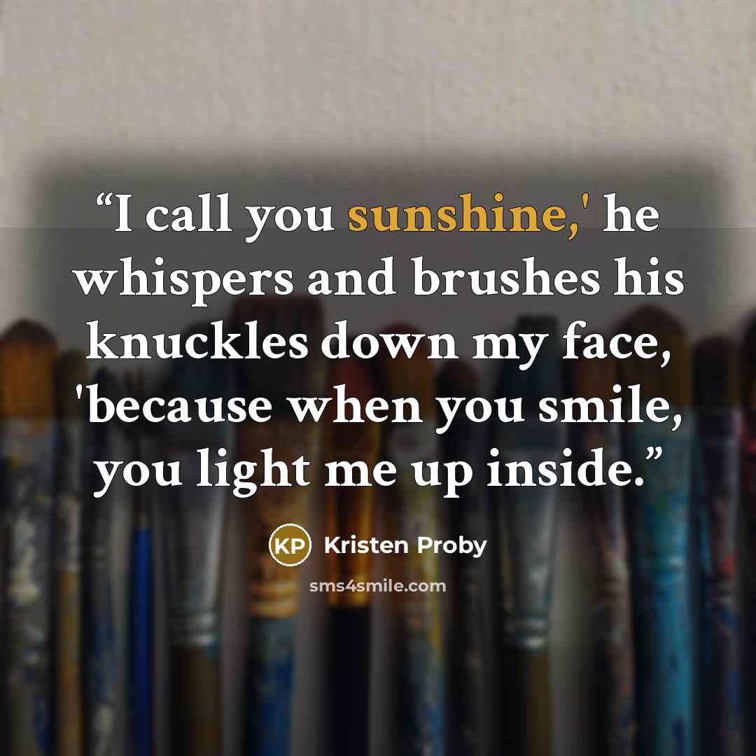 “I call you sunshine,' he whispers and brushes his knuckles down my face, 'because when you smile, you light me up inside.” quote by Kristen Proby