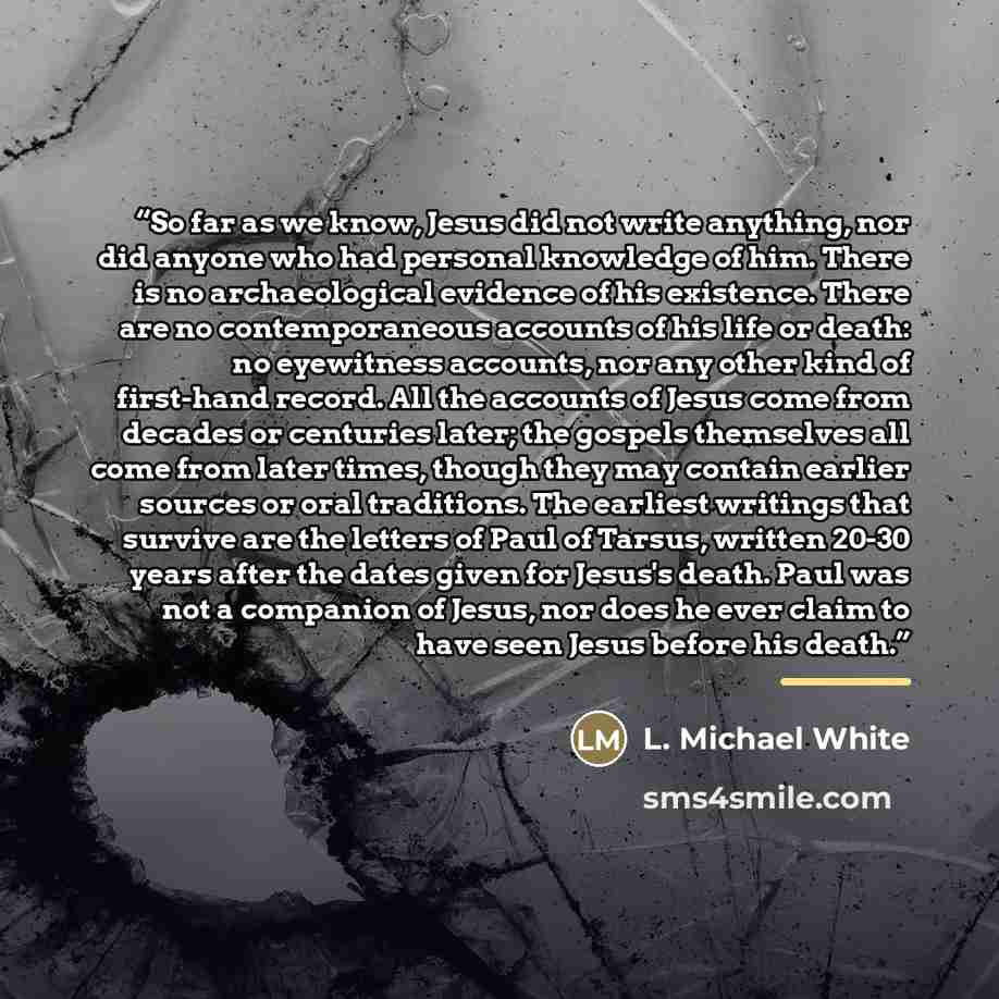 “So far as we know, Jesus did not write anything, nor did anyone who had personal knowledge of him. There is no archaeological evidence of his existence. There are no contemporaneous accounts of his life or death: no eyewitness accounts, nor any other kind of first-hand record. All the accounts of…” quote by L. Michael White