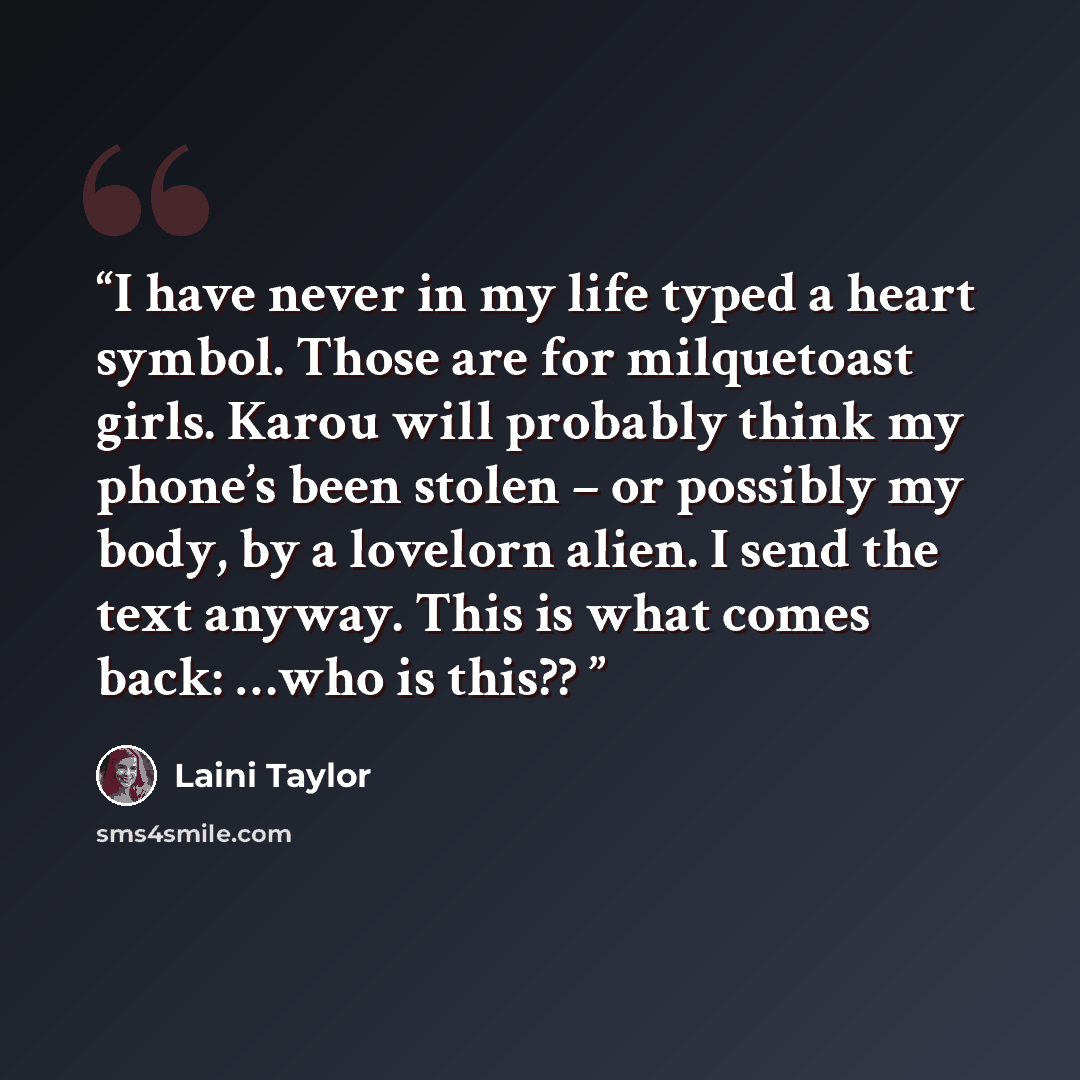 “I have never in my life typed a heart symbol. Those are for milquetoast girls. Karou will probably think my phone’s been stolen – or possibly my body, by a lovelorn alien. I send the text anyway. This is what comes back: …who is this??” quote by Laini Taylor