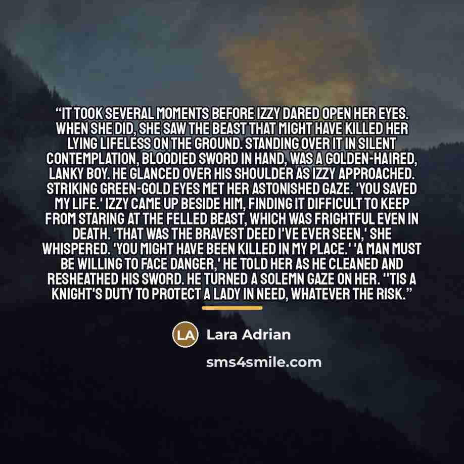 “It took several moments before Izzy dared open her eyes. When she did, she saw the beast that might have killed her lying lifeless on the ground. Standing over it in silent contemplation, bloodied sword in hand, was a golden-haired, lanky boy. He glanced over his shoulder as Izzy approached…” quote by Lara Adrian