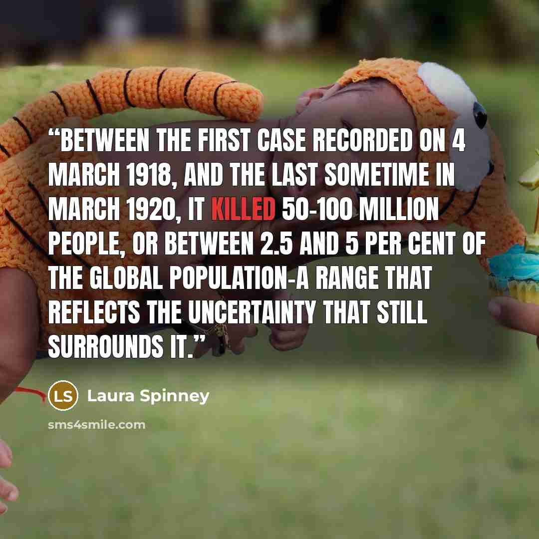 “Between the first case recorded on 4 March 1918, and the last sometime in March 1920, it killed 50–100 million people, or between 2.5 and 5 per cent of the global population–a range that reflects the uncertainty that still surrounds it.” quote by Laura Spinney