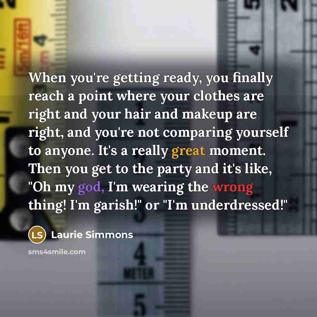“When you're getting ready, you finally reach a point where your clothes are right and your hair and makeup are right, and you're not comparing yourself to anyone. It's a really great moment. Then you get to the party and it's like, "Oh my god, I'm wearing the wrong thing! I'm garish!" or "I'm…” quote by Laurie Simmons