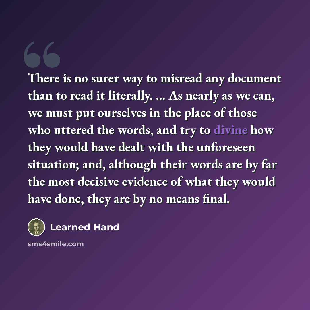 “There is no surer way to misread any document than to read it literally. ... As nearly as we can, we must put ourselves in the place of those who uttered the words, and try to divine how they would have dealt with the unforeseen situation; and, although their words are by far the most decisive…” quote by Learned Hand