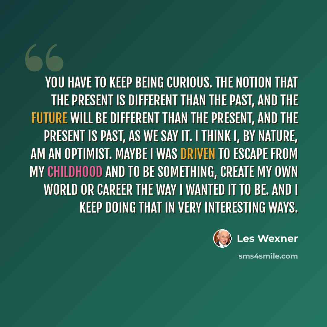 “You have to keep being curious. The notion that the present is different than the past, and the future will be different than the present, and the present is past, as we say it. I think I, by nature, am an optimist. Maybe I was driven to escape from my childhood and to be something, create my own…” quote by Les Wexner