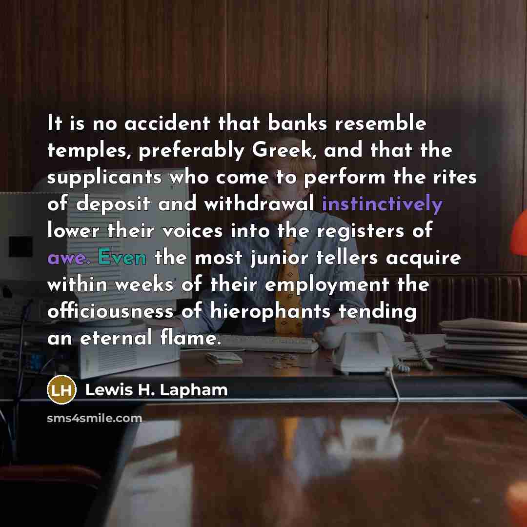 “It is no accident that banks resemble temples, preferably Greek, and that the supplicants who come to perform the rites of deposit and withdrawal instinctively lower their voices into the registers of awe. Even the most junior tellers acquire within weeks of their employment the officiousness of…” quote by Lewis H. Lapham
