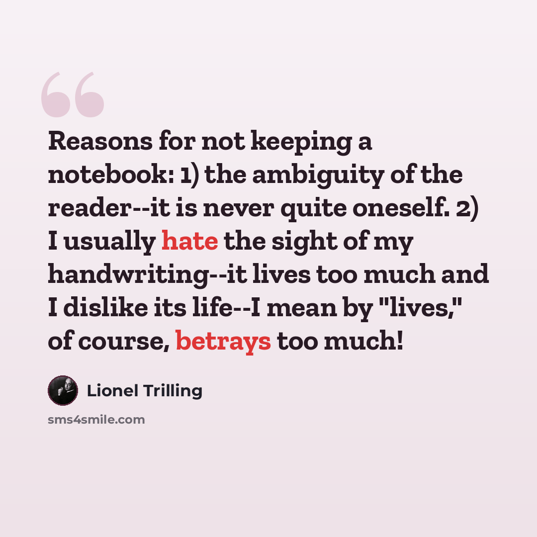 “Reasons for not keeping a notebook: 1) the ambiguity of the reader--it is never quite oneself. 2) I usually hate the sight of my handwriting--it lives too much and I dislike its life--I mean by "lives," of course, betrays too much!” quote by Lionel Trilling
