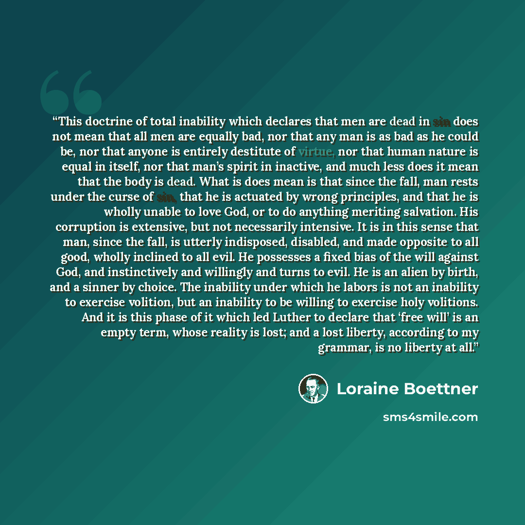 “This doctrine of total inability which declares that men are dead in sin does not mean that all men are equally bad, nor that any man is as bad as he could be, nor that anyone is entirely destitute of virtue, nor that human nature is equal in itself, nor that man’s spirit in inactive, and much…” quote by Loraine Boettner