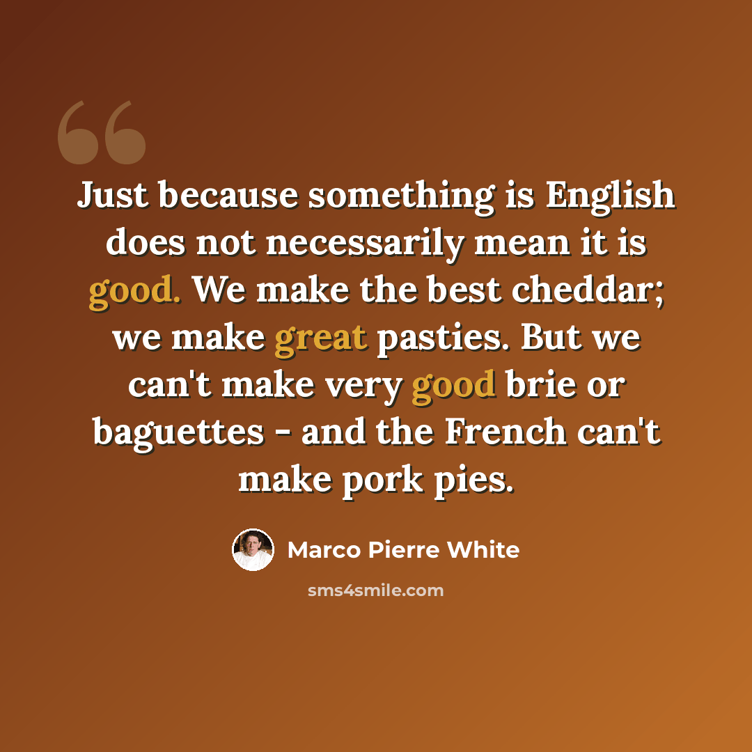 “Just because something is English does not necessarily mean it is good. We make the best cheddar; we make great pasties. But we can't make very good brie or baguettes - and the French can't make pork pies.” quote by Marco Pierre White