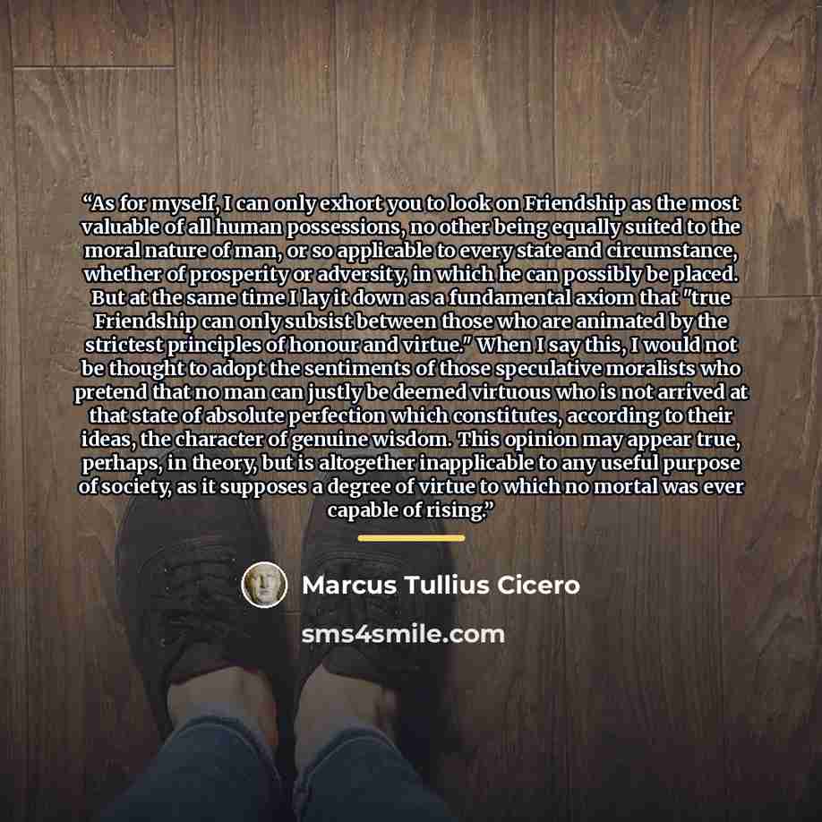 “As for myself, I can only exhort you to look on Friendship as the most valuable of all human possessions, no other being equally suited to the moral nature of man, or so applicable to every state and circumstance, whether of prosperity or adversity, in which he can possibly be placed. But at the…” quote by Marcus Tullius Cicero