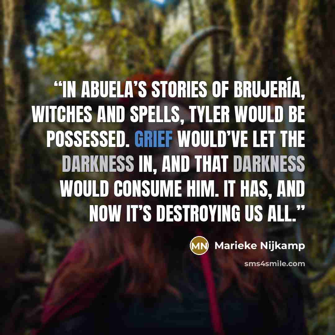“In Abuela’s stories of brujería, witches and spells, Tyler would be possessed. Grief would’ve let the darkness in, and that darkness would consume him. It has, and now it’s destroying us all.” quote by Marieke Nijkamp