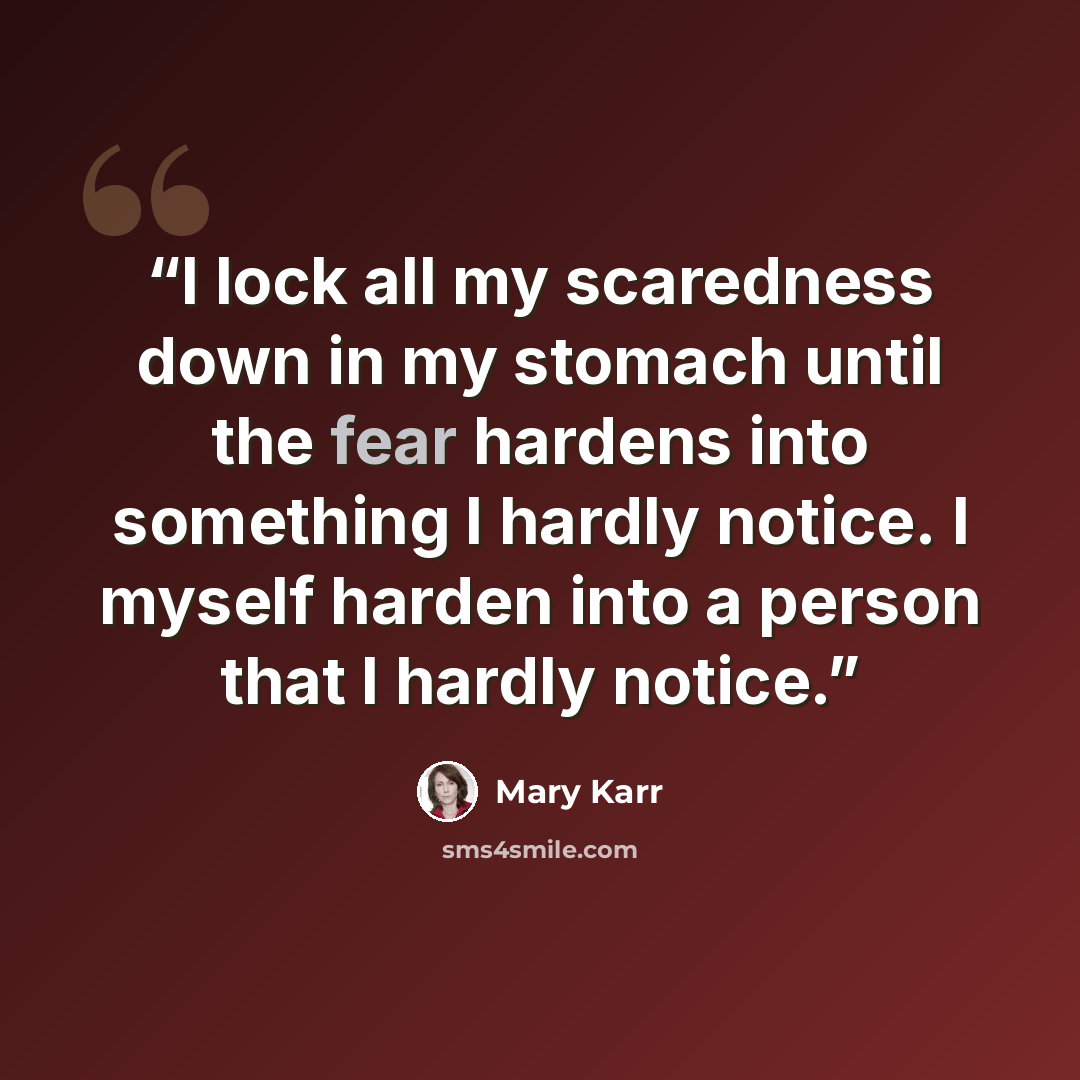 “I lock all my scaredness down in my stomach until the fear hardens into something I hardly notice. I myself harden into a person that I hardly notice.” quote by Mary Karr