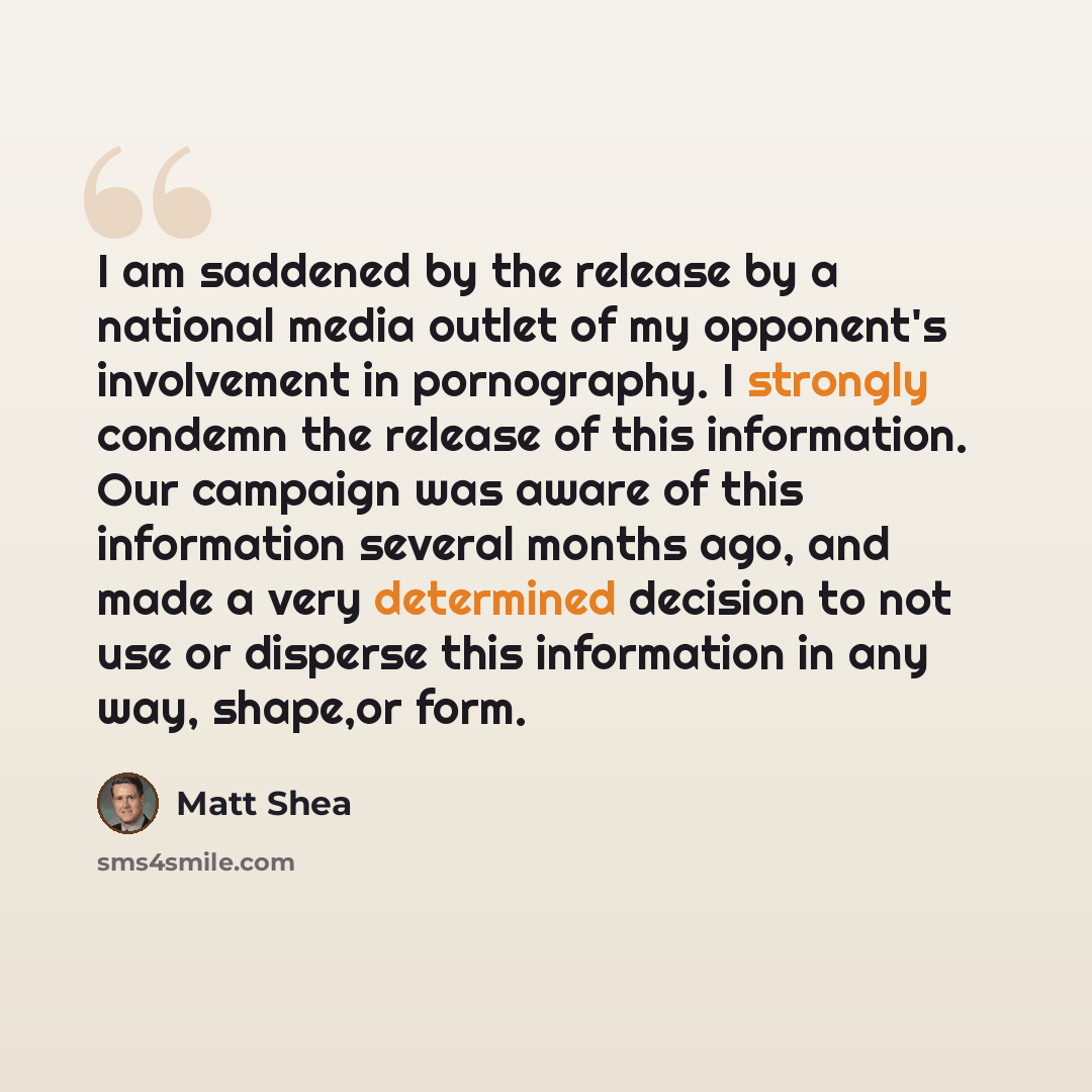 “I am saddened by the release by a national media outlet of my opponent's involvement in pornography. I strongly condemn the release of this information. Our campaign was aware of this information several months ago, and made a very determined decision to not use or disperse this information in any…” quote by Matt Shea