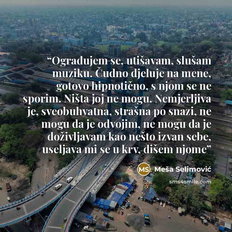 “Ograđujem se, utišavam, slušam muziku. Čudno djeluje na mene, gotovo hipnotično, s njom se ne sporim. Ništa joj ne mogu. Nemjerljiva je, sveobuhvatna, strašna po snazi, ne mogu da je odvojim, ne mogu da je doživljavam kao nešto izvan sebe, useljava mi se u krv, dišem njome” quote by Meša Selimović