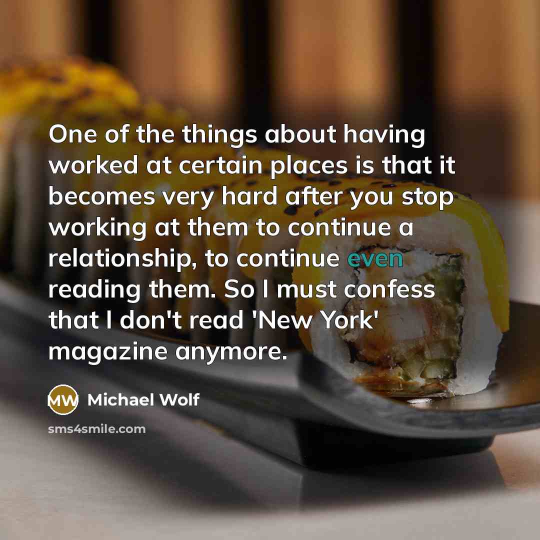 “One of the things about having worked at certain places is that it becomes very hard after you stop working at them to continue a relationship, to continue even reading them. So I must confess that I don't read 'New York' magazine anymore.” quote by Michael Wolf