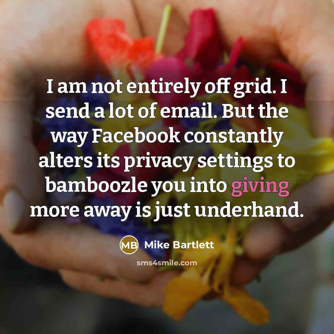 “I am not entirely off grid. I send a lot of email. But the way Facebook constantly alters its privacy settings to bamboozle you into giving more away is just underhand.” quote by Mike Bartlett