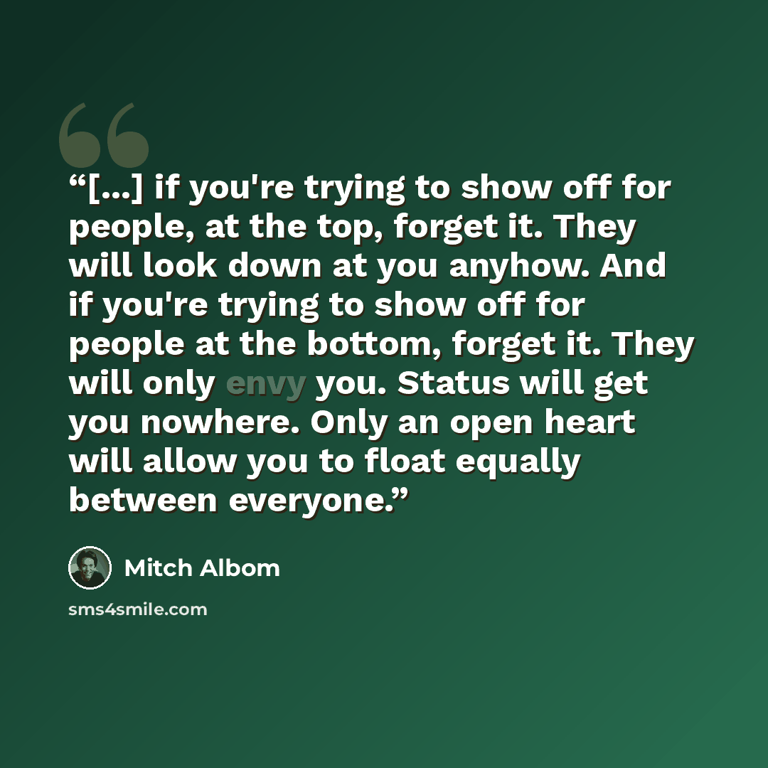 “[...] if you're trying to show off for people, at the top, forget it. They will look down at you anyhow. And if you're trying to show off for people at the bottom, forget it. They will only envy you. Status will get you nowhere. Only an open heart will allow you to float equally between everyone.” quote by Mitch Albom
