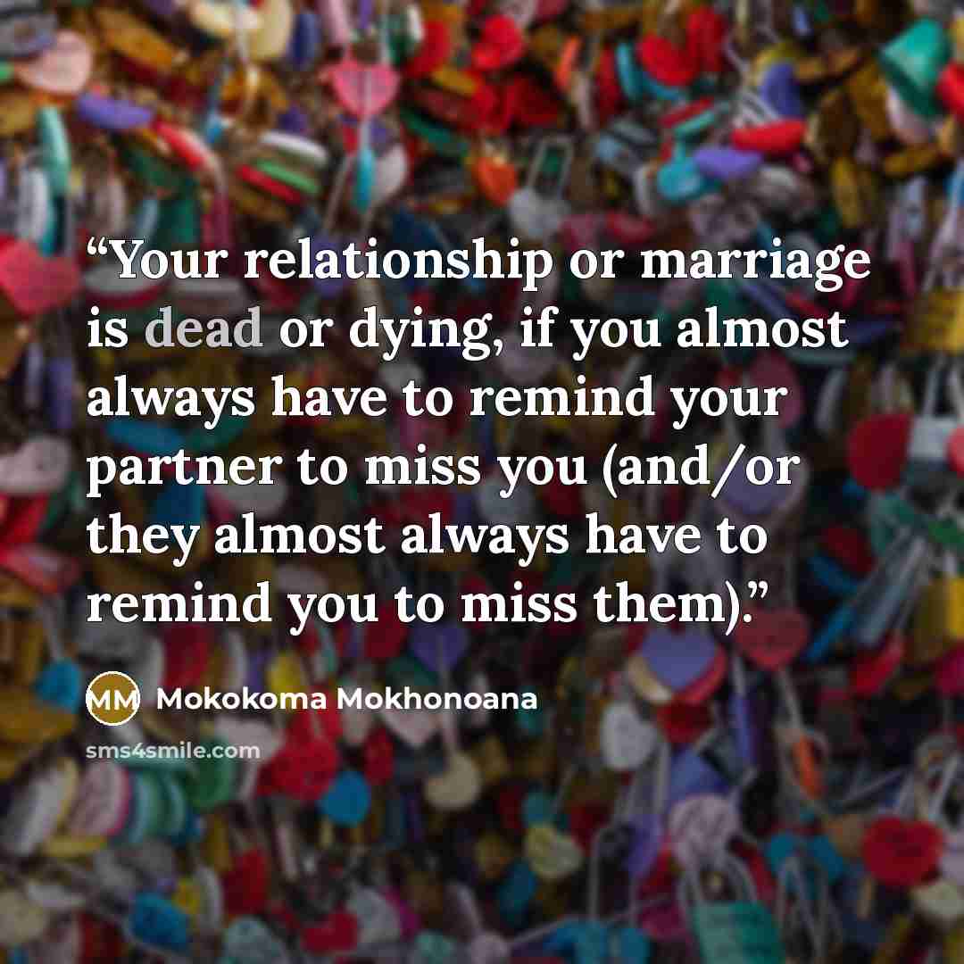 “Your relationship or marriage is dead or dying, if you almost always have to remind your partner to miss you (and/or they almost always have to remind you to miss them).” quote by Mokokoma Mokhonoana