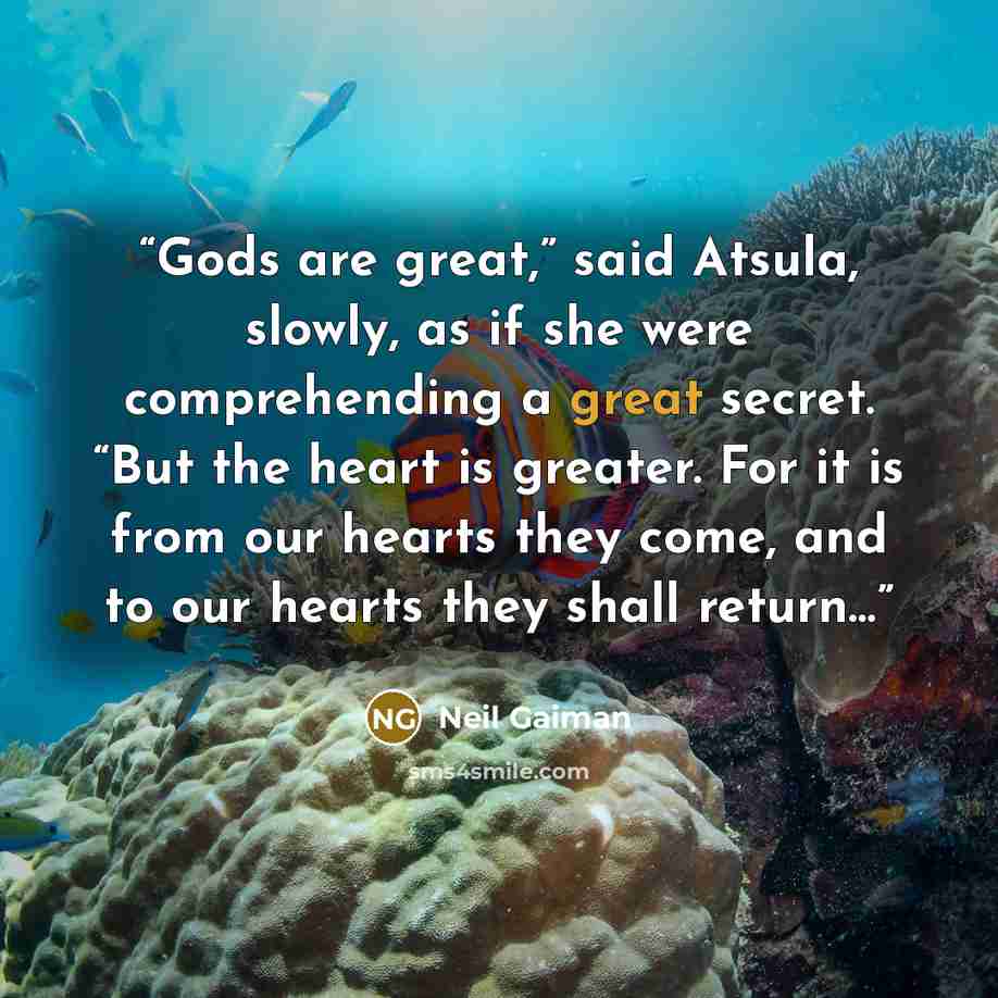 “Gods are great,” said Atsula, slowly, as if she were comprehending a great secret. “But the heart is greater. For it is from our hearts they come, and to our hearts they shall return…” quote by Neil Gaiman