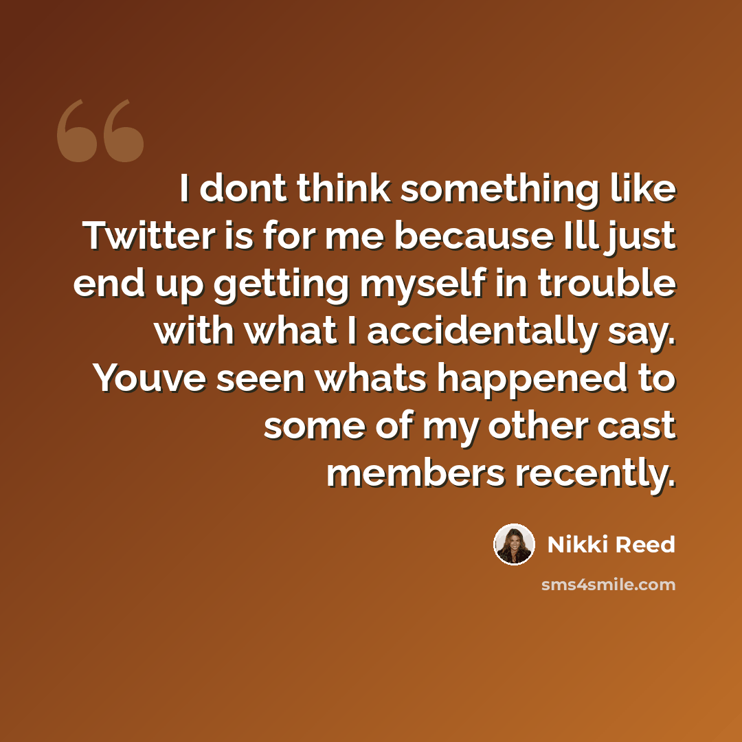 “I dont think something like Twitter is for me because Ill just end up getting myself in trouble with what I accidentally say. Youve seen whats happened to some of my other cast members recently.” quote by Nikki Reed