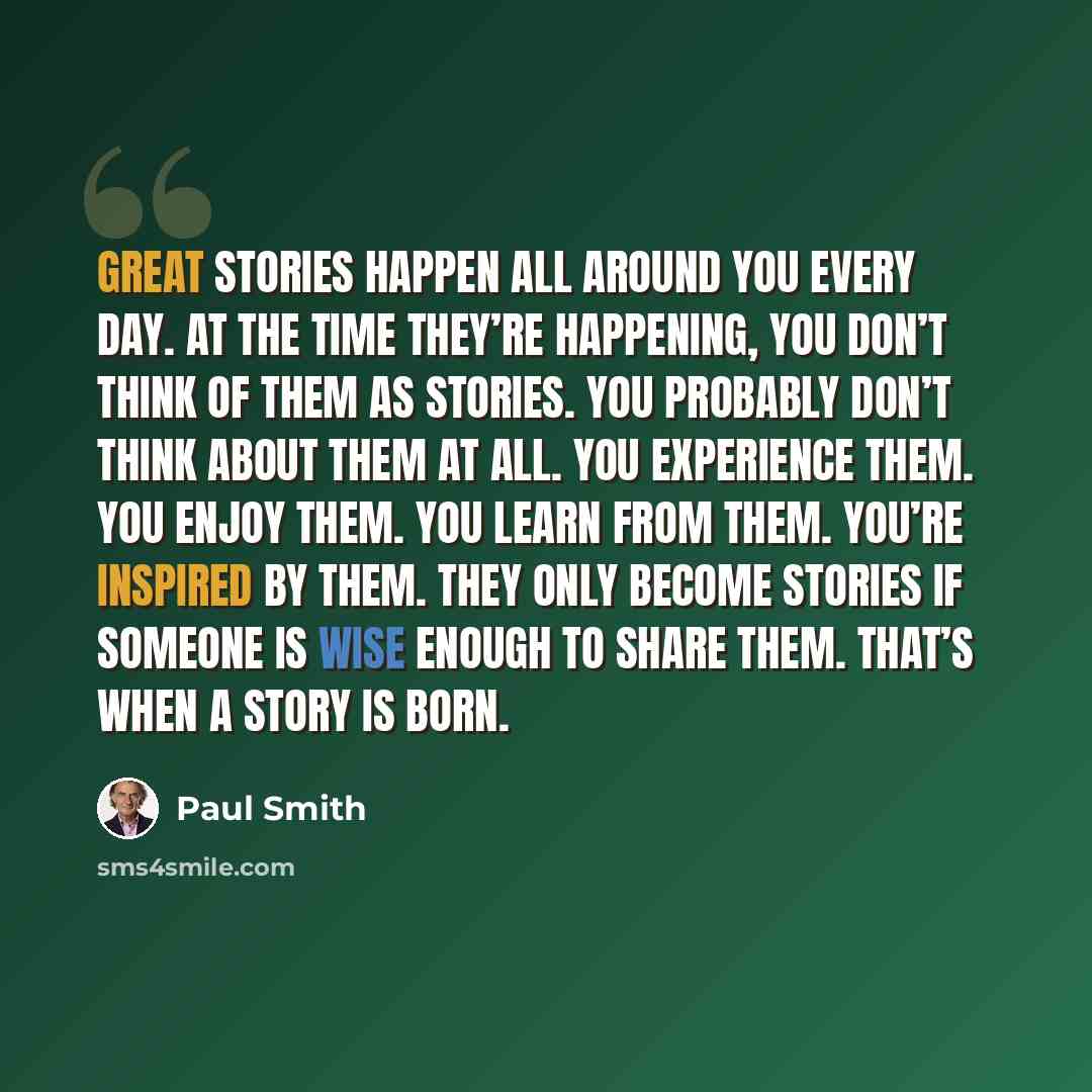 “Great stories happen all around you every day. At the time they’re happening, you don’t think of them as stories. You probably don’t think about them at all. You experience them. You enjoy them. You learn from them. You’re inspired by them. They only become stories if someone is wise enough to…” quote by Paul Smith