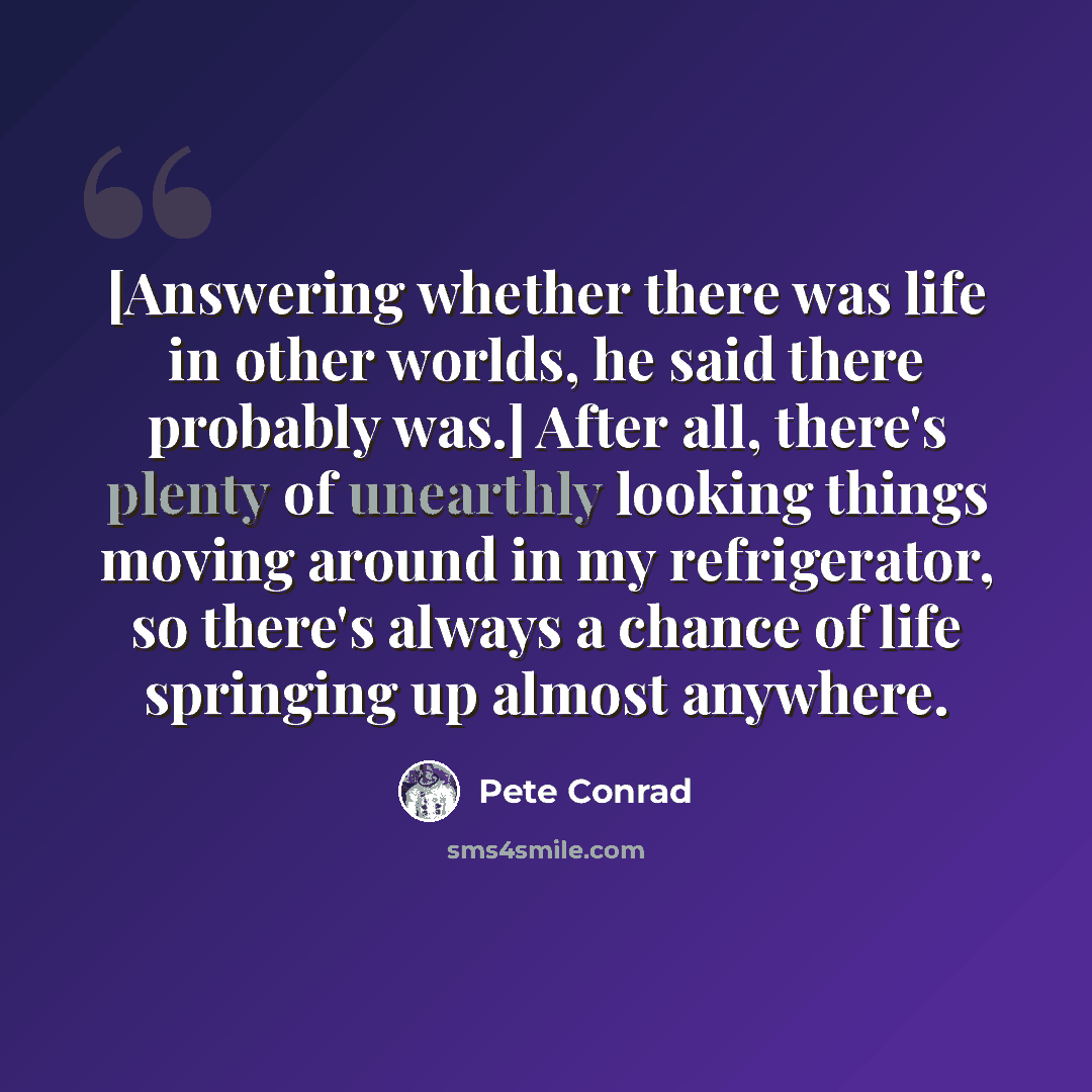 “[Answering whether there was life in other worlds, he said there probably was.] After all, there's plenty of unearthly looking things moving around in my refrigerator, so there's always a chance of life springing up almost anywhere.” quote by Pete Conrad