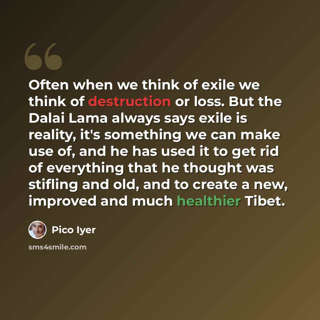 “Often when we think of exile we think of destruction or loss. But the Dalai Lama always says exile is reality, it's something we can make use of, and he has used it to get rid of everything that he thought was stifling and old, and to create a new, improved and much healthier Tibet.” quote by Pico Iyer