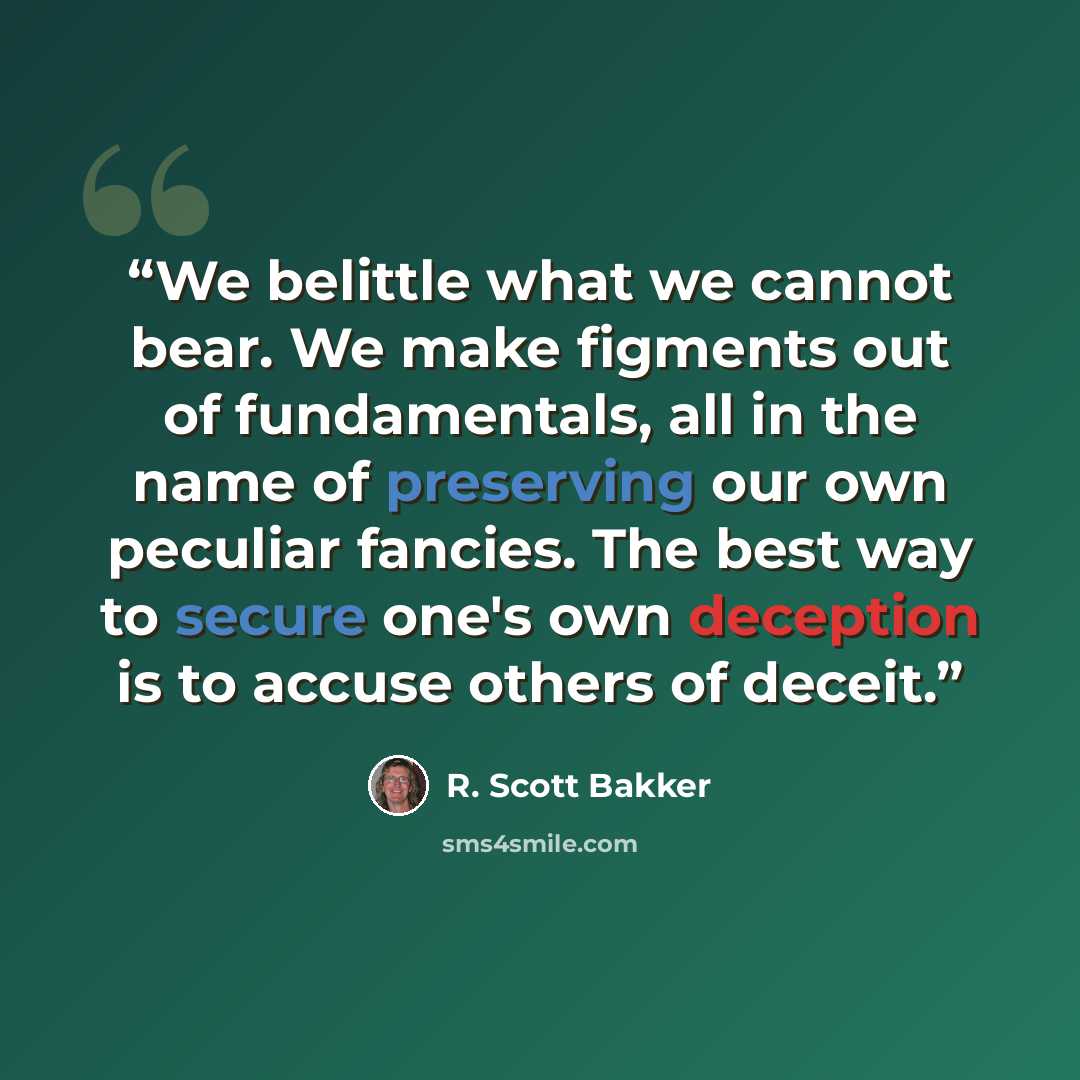 “We belittle what we cannot bear. We make figments out of fundamentals, all in the name of preserving our own peculiar fancies. The best way to secure one's own deception is to accuse others of deceit.” quote by R. Scott Bakker