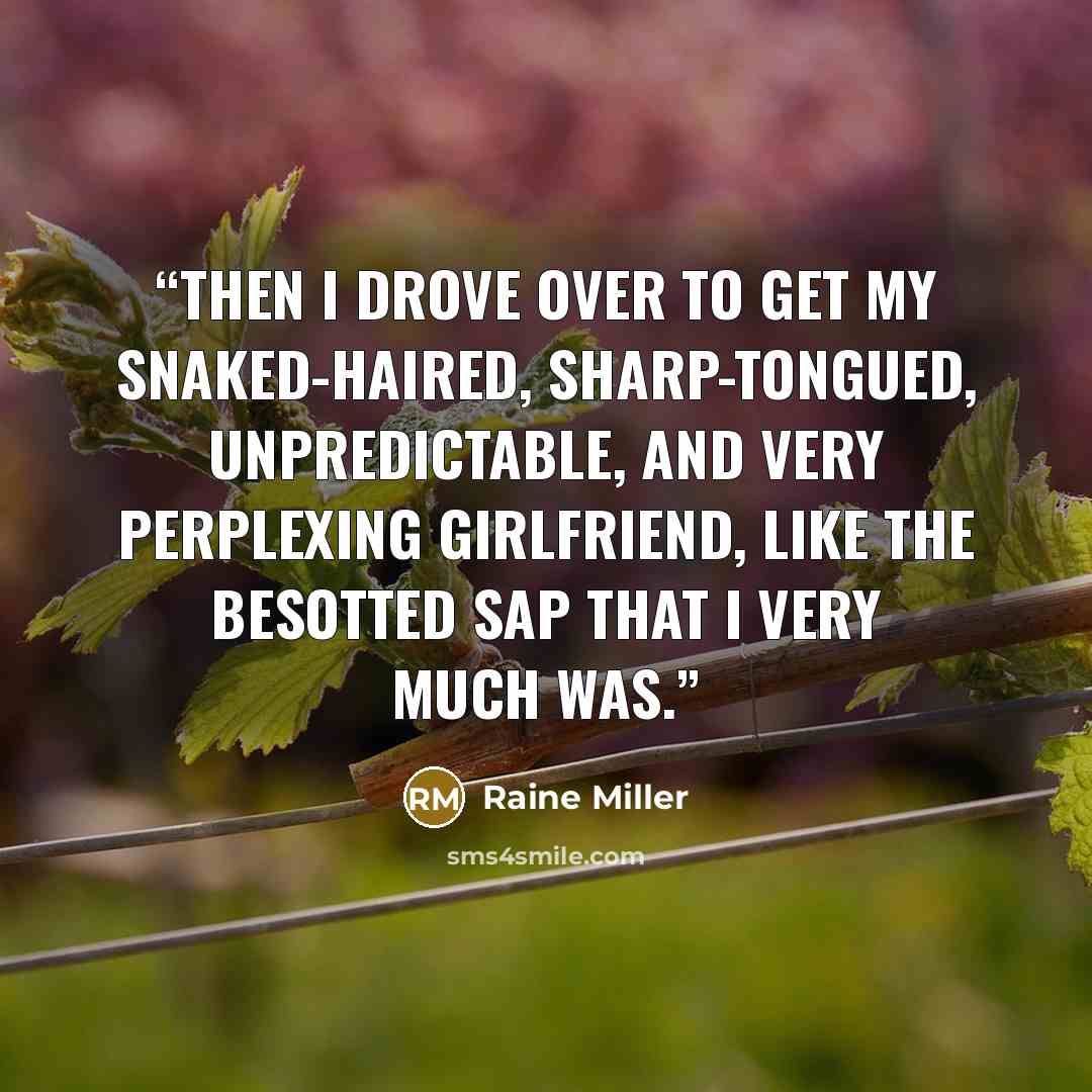 “Then I drove over to get my snaked-haired, sharp-tongued, unpredictable, and very perplexing girlfriend, like the besotted sap that I very much was.” quote by Raine Miller