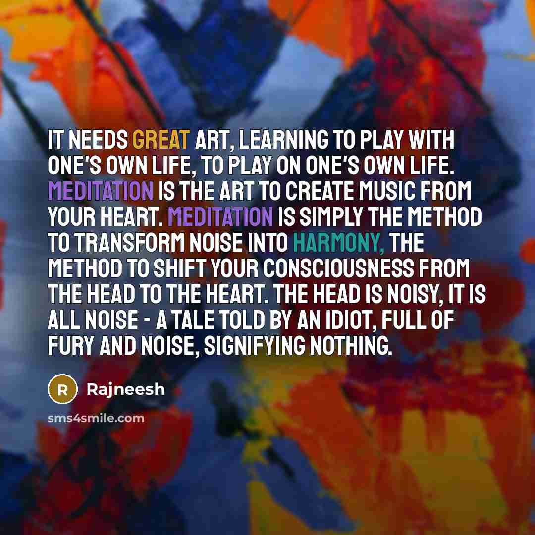“It needs great art, learning to play with one's own life, to play on one's own life. Meditation is the art to create music from your heart. Meditation is simply the method to transform noise into harmony, the method to shift your consciousness from the head to the heart. The head is noisy, it is…” quote by Rajneesh