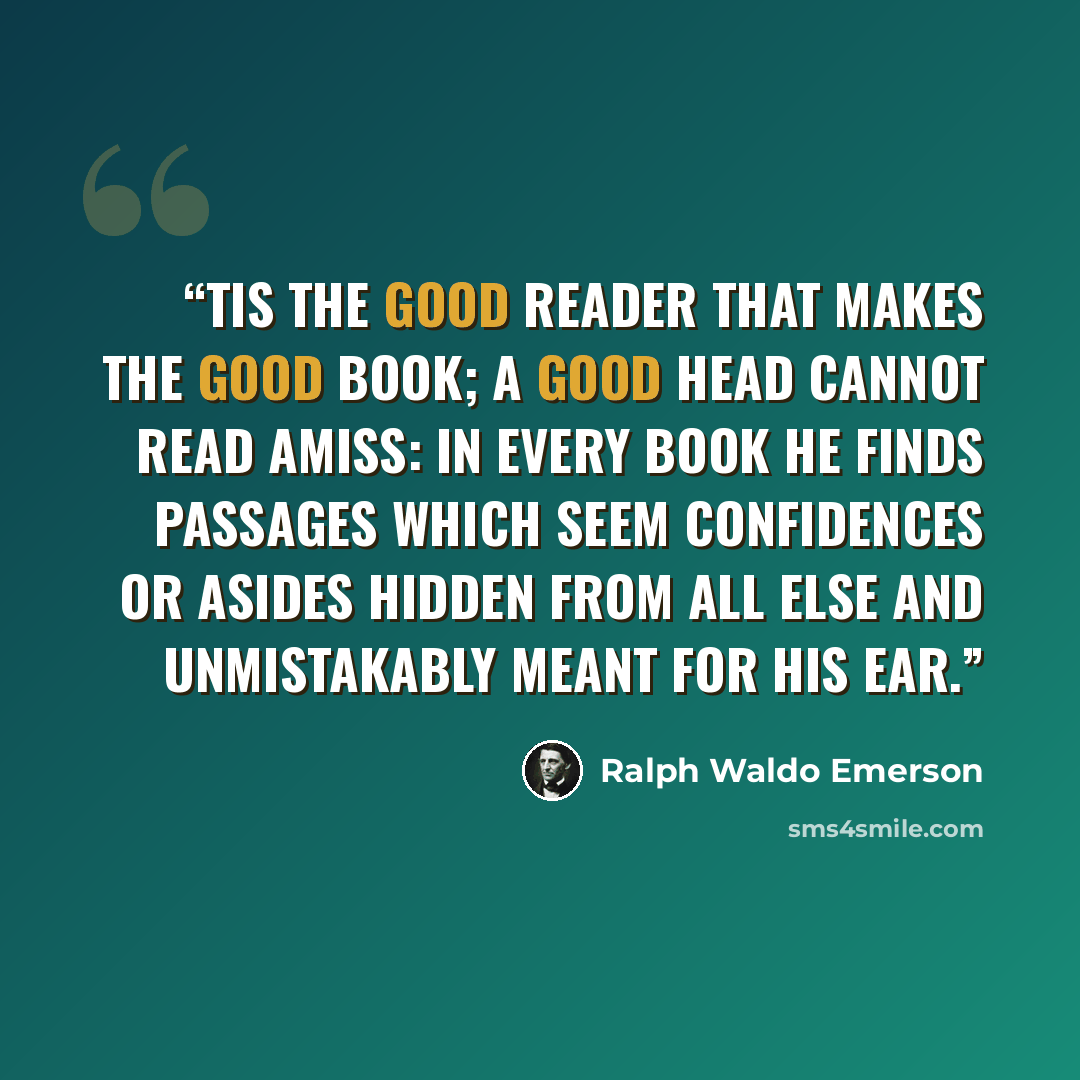 “Tis the good reader that makes the good book; a good head cannot read amiss: in every book he finds passages which seem confidences or asides hidden from all else and unmistakably meant for his ear.” quote by Ralph Waldo Emerson