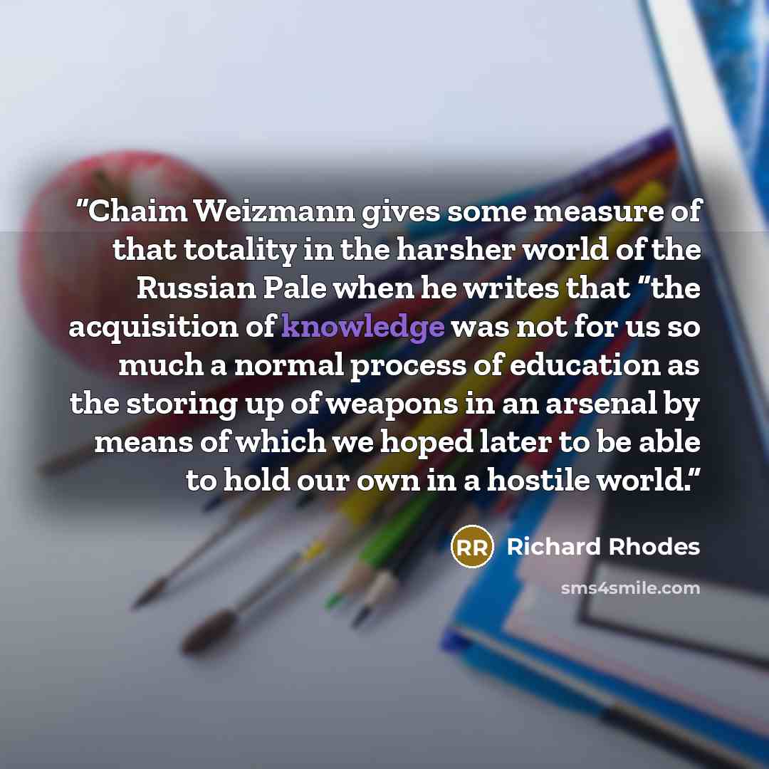 “Chaim Weizmann gives some measure of that totality in the harsher world of the Russian Pale when he writes that “the acquisition of knowledge was not for us so much a normal process of education as the storing up of weapons in an arsenal by means of which we hoped later to be able to hold our own…” quote by Richard Rhodes