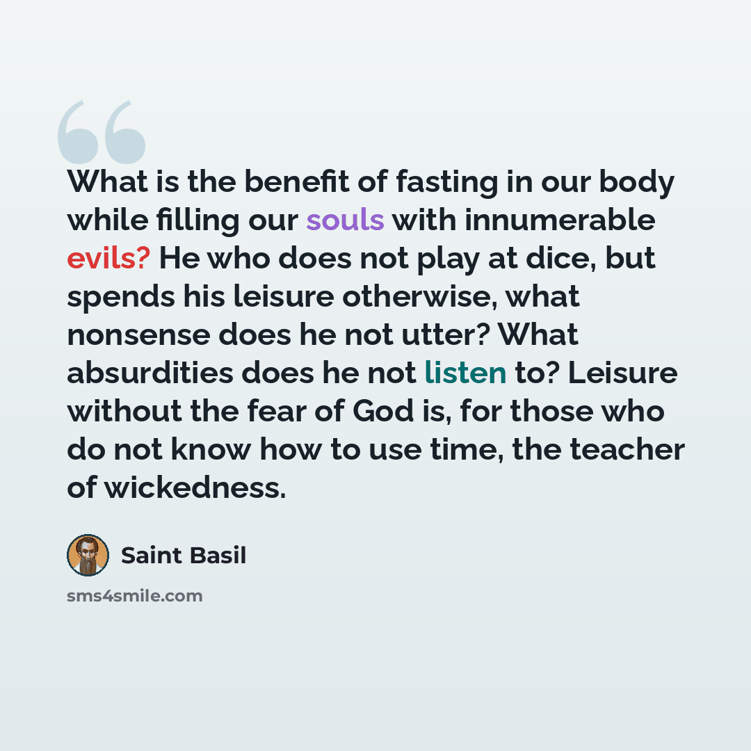 “What is the benefit of fasting in our body while filling our souls with innumerable evils? He who does not play at dice, but spends his leisure otherwise, what nonsense does he not utter? What absurdities does he not listen to? Leisure without the fear of God is, for those who do not know how to…” quote by Saint Basil