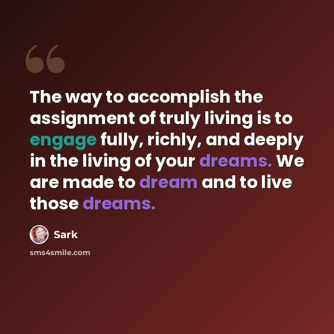 “The way to accomplish the assignment of truly living is to engage fully, richly, and deeply in the living of your dreams. We are made to dream and to live those dreams.” quote by Sark
