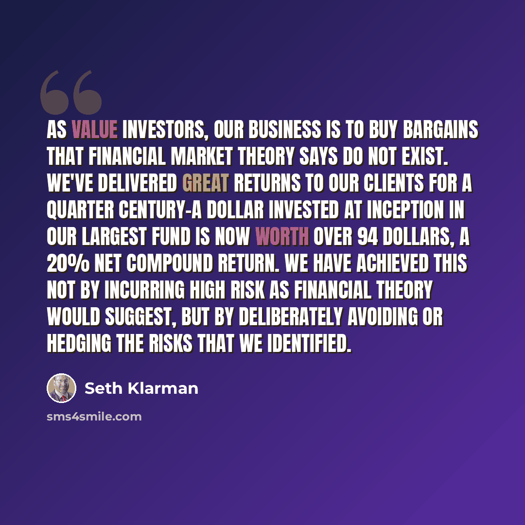 “As value investors, our business is to buy bargains that financial market theory says do not exist. We've delivered great returns to our clients for a quarter century-a dollar invested at inception in our largest fund is now worth over 94 dollars, a 20% net compound return. We have achieved this…” quote by Seth Klarman